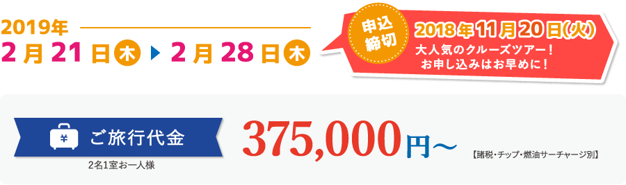2019年2月21日（木）〜2月28日（木）　申込締切 2018年10月31日（水） 大人気のクルーズツアー！お申し込みはお早めに！　ご旅行代金 2名1室お一人様 375,000円〜 （ベランダキャビン）【諸税・チップ・燃油サーチャージ別】