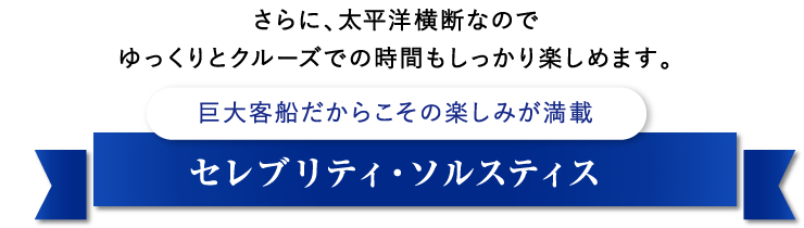 さらに、太平洋横断なのでゆっくりとクルーズでの時間もしっかり楽しめます。巨大客船だからこその楽しみが満載セレブリティ・ソルスティス