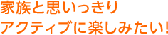 家族と思いっきりアクティブに楽しみたい！