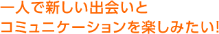 一人で新しい出会いとコミュニケーションを楽しみたい！